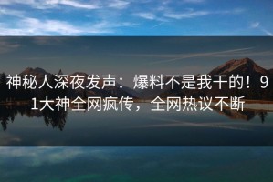 神秘人深夜发声：爆料不是我干的！91大神全网疯传，全网热议不断