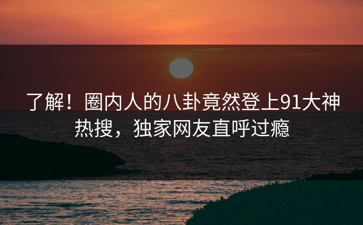 了解！圈内人的八卦竟然登上91大神热搜，独家网友直呼过瘾