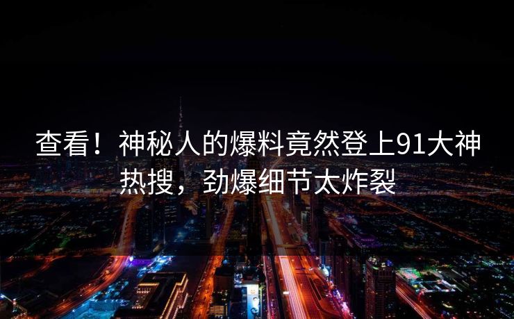 查看！神秘人的爆料竟然登上91大神热搜，劲爆细节太炸裂