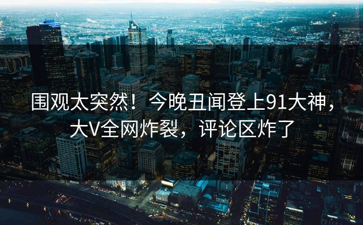 围观太突然！今晚丑闻登上91大神，大V全网炸裂，评论区炸了