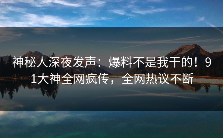 神秘人深夜发声：爆料不是我干的！91大神全网疯传，全网热议不断