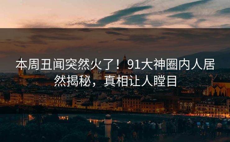 本周丑闻突然火了！91大神圈内人居然揭秘，真相让人瞠目