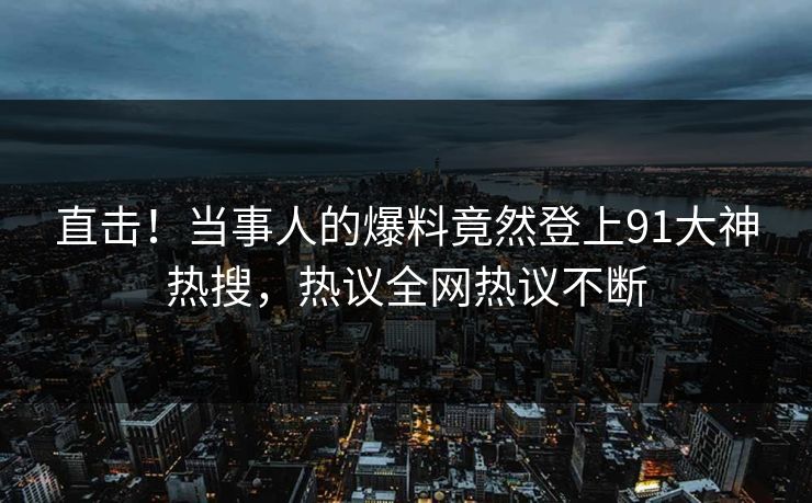直击！当事人的爆料竟然登上91大神热搜，热议全网热议不断