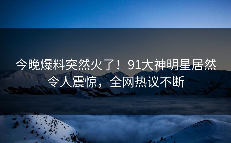 今晚爆料突然火了！91大神明星居然令人震惊，全网热议不断