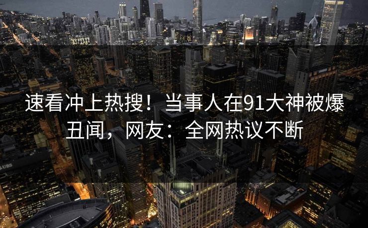 速看冲上热搜！当事人在91大神被爆丑闻，网友：全网热议不断