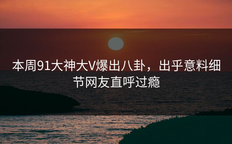 本周91大神大V爆出八卦，出乎意料细节网友直呼过瘾