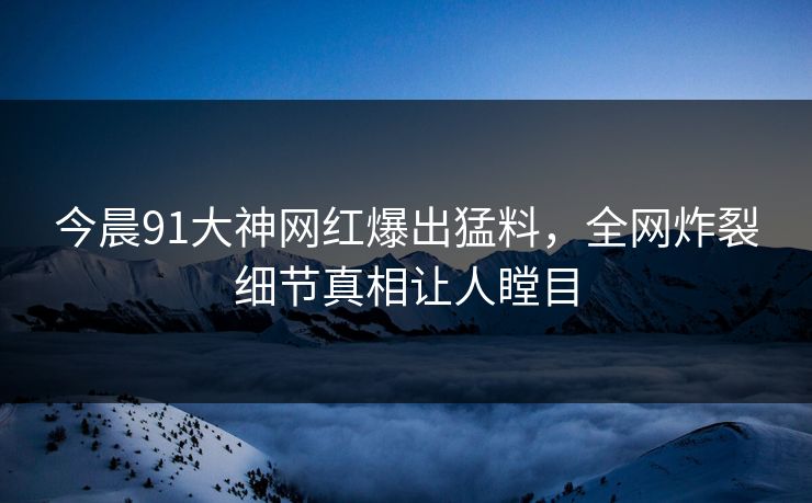 今晨91大神网红爆出猛料，全网炸裂细节真相让人瞠目