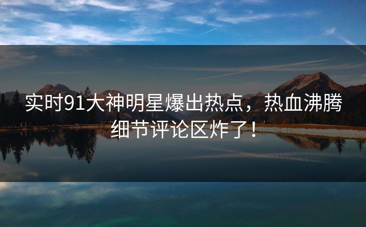 实时91大神明星爆出热点，热血沸腾细节评论区炸了！