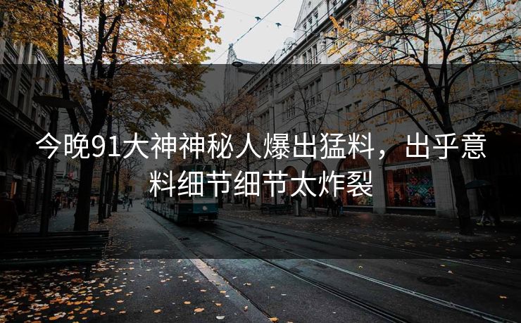 今晚91大神神秘人爆出猛料，出乎意料细节细节太炸裂