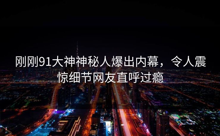 刚刚91大神神秘人爆出内幕，令人震惊细节网友直呼过瘾