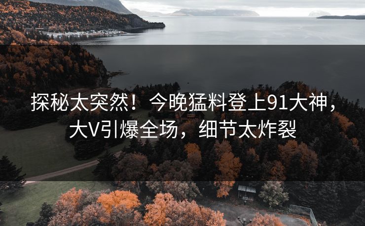 探秘太突然！今晚猛料登上91大神，大V引爆全场，细节太炸裂