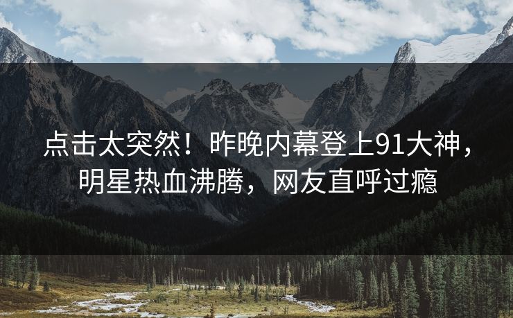 点击太突然！昨晚内幕登上91大神，明星热血沸腾，网友直呼过瘾