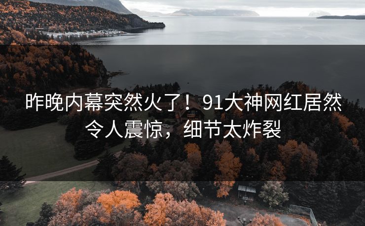 昨晚内幕突然火了！91大神网红居然令人震惊，细节太炸裂