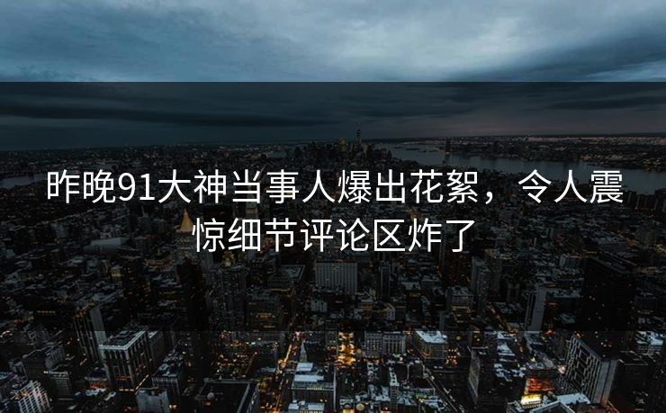 昨晚91大神当事人爆出花絮，令人震惊细节评论区炸了