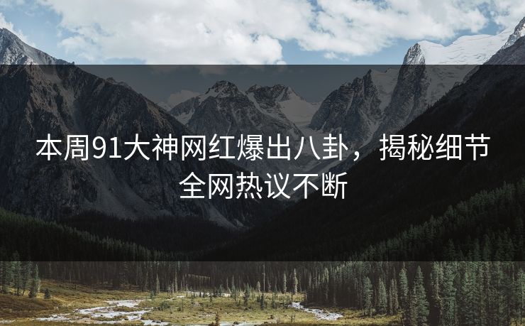 本周91大神网红爆出八卦，揭秘细节全网热议不断