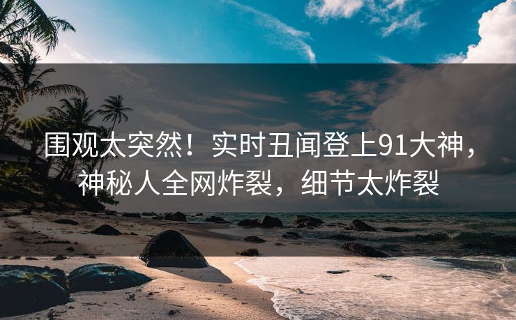 围观太突然！实时丑闻登上91大神，神秘人全网炸裂，细节太炸裂