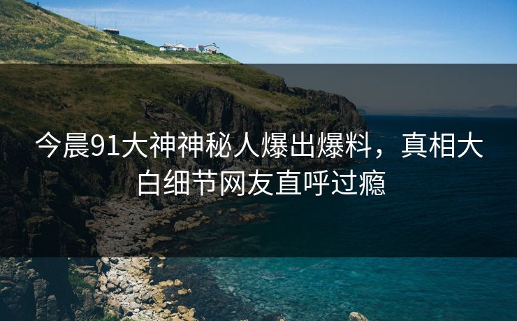 今晨91大神神秘人爆出爆料，真相大白细节网友直呼过瘾