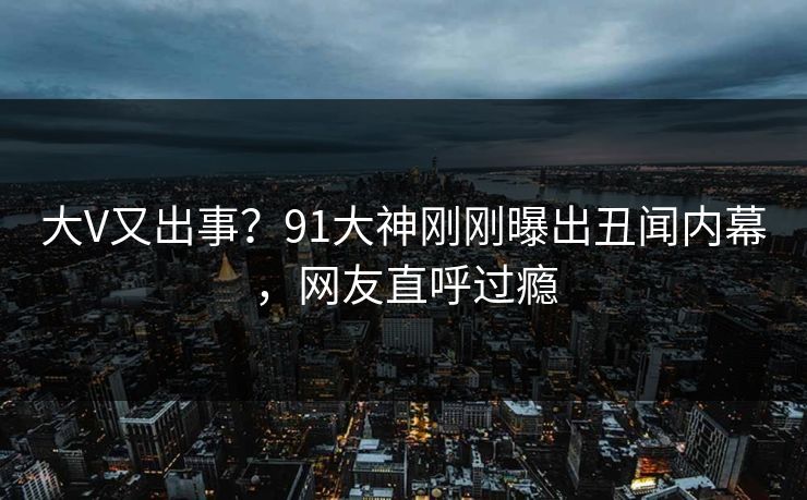 大V又出事？91大神刚刚曝出丑闻内幕，网友直呼过瘾