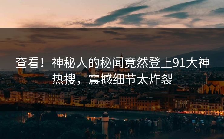 查看！神秘人的秘闻竟然登上91大神热搜，震撼细节太炸裂