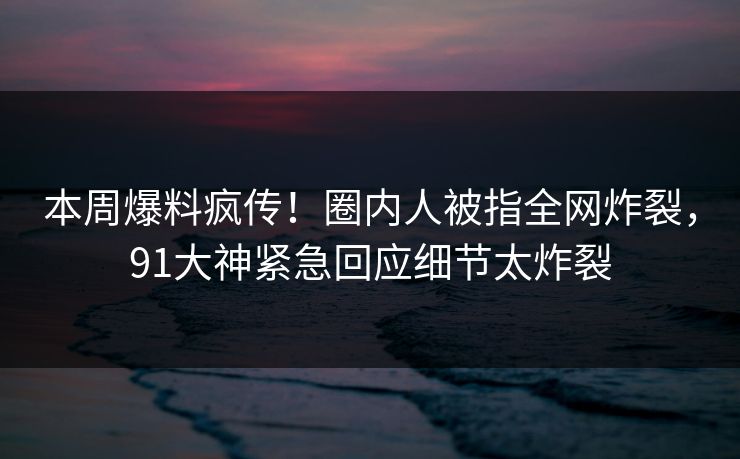 本周爆料疯传！圈内人被指全网炸裂，91大神紧急回应细节太炸裂