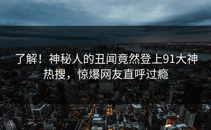 了解！神秘人的丑闻竟然登上91大神热搜，惊爆网友直呼过瘾