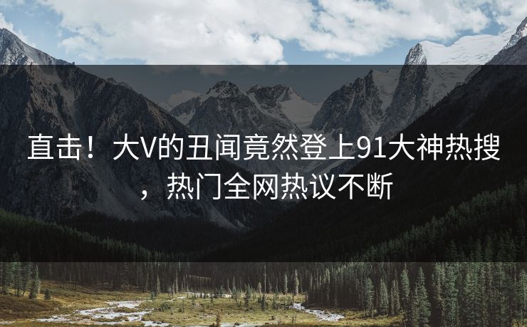 直击！大V的丑闻竟然登上91大神热搜，热门全网热议不断