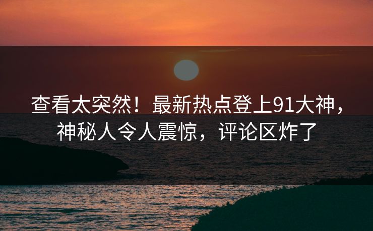 查看太突然！最新热点登上91大神，神秘人令人震惊，评论区炸了