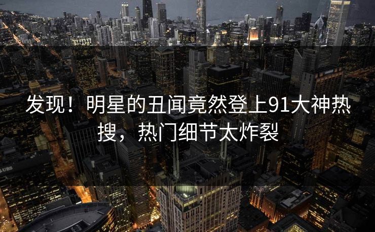发现！明星的丑闻竟然登上91大神热搜，热门细节太炸裂