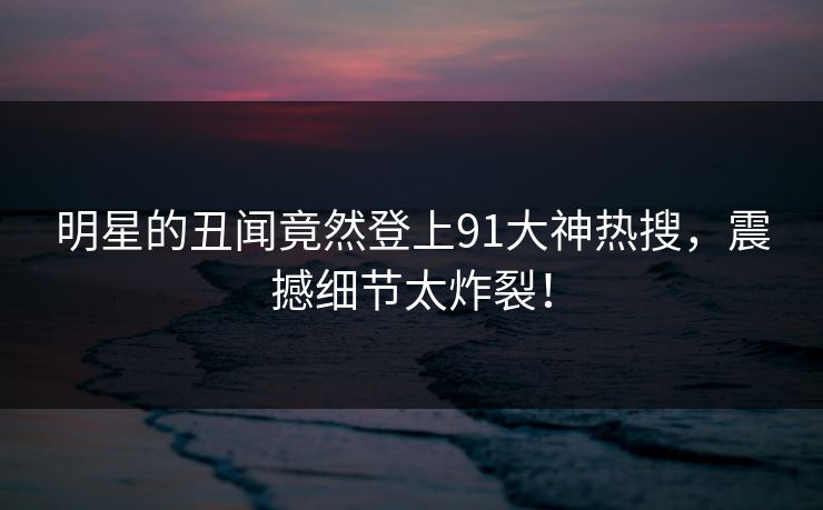 明星的丑闻竟然登上91大神热搜，震撼细节太炸裂！