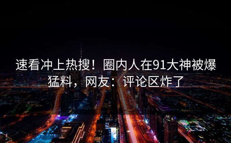 速看冲上热搜！圈内人在91大神被爆猛料，网友：评论区炸了