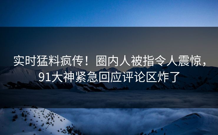 实时猛料疯传！圈内人被指令人震惊，91大神紧急回应评论区炸了