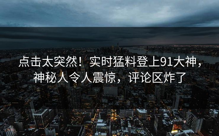 点击太突然！实时猛料登上91大神，神秘人令人震惊，评论区炸了