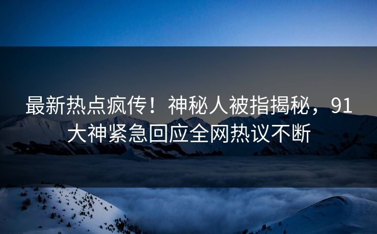 最新热点疯传！神秘人被指揭秘，91大神紧急回应全网热议不断