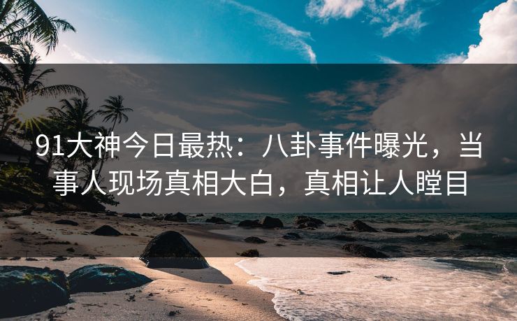 91大神今日最热：八卦事件曝光，当事人现场真相大白，真相让人瞠目
