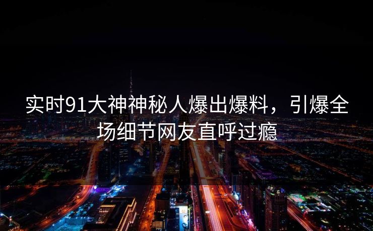 实时91大神神秘人爆出爆料，引爆全场细节网友直呼过瘾