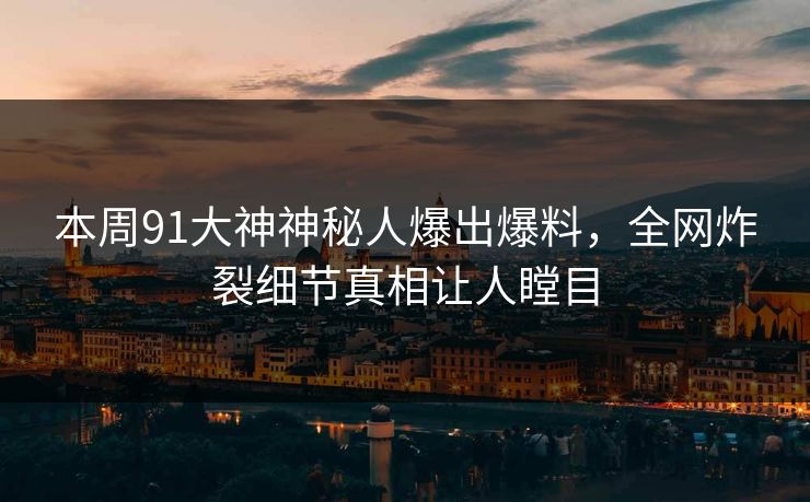 本周91大神神秘人爆出爆料，全网炸裂细节真相让人瞠目