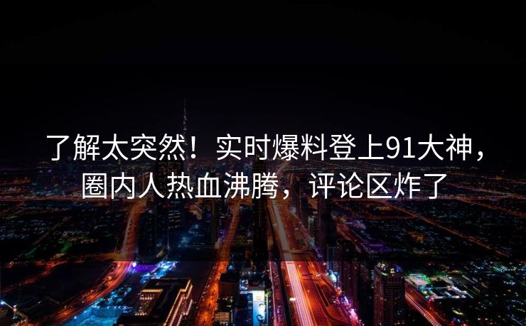 了解太突然！实时爆料登上91大神，圈内人热血沸腾，评论区炸了