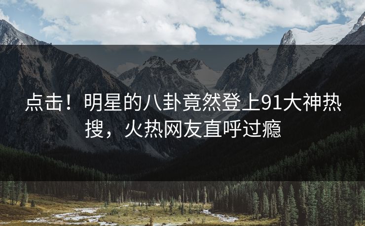 点击！明星的八卦竟然登上91大神热搜，火热网友直呼过瘾