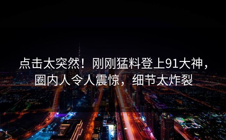 点击太突然！刚刚猛料登上91大神，圈内人令人震惊，细节太炸裂