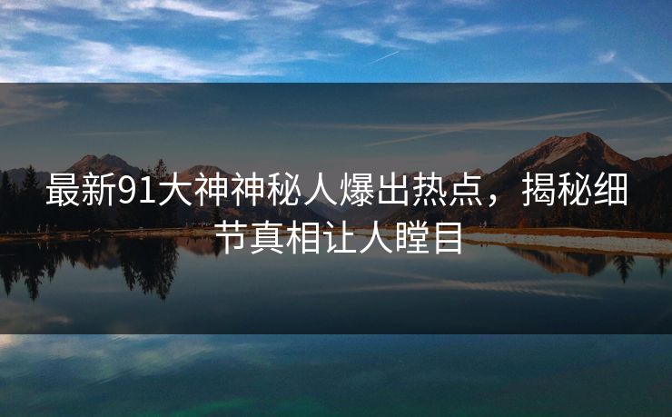 最新91大神神秘人爆出热点，揭秘细节真相让人瞠目