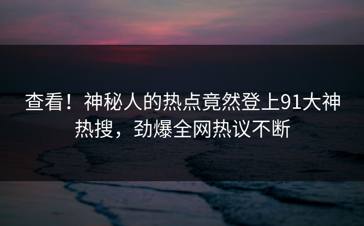 查看！神秘人的热点竟然登上91大神热搜，劲爆全网热议不断
