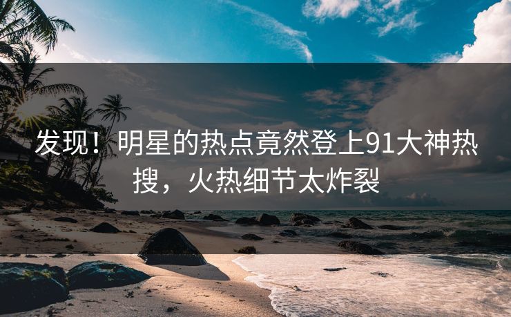 发现！明星的热点竟然登上91大神热搜，火热细节太炸裂