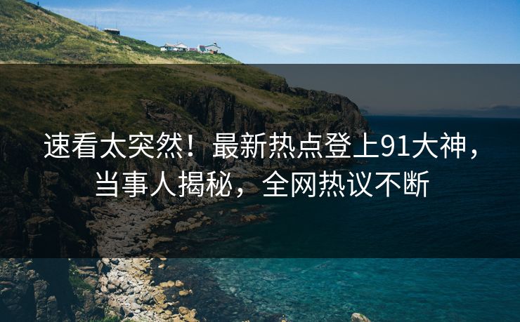速看太突然！最新热点登上91大神，当事人揭秘，全网热议不断