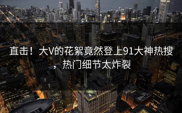 直击！大V的花絮竟然登上91大神热搜，热门细节太炸裂