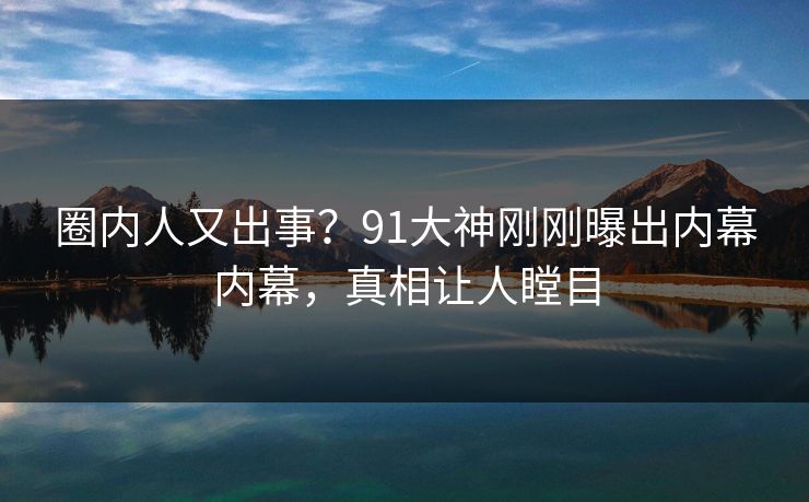 圈内人又出事？91大神刚刚曝出内幕内幕，真相让人瞠目