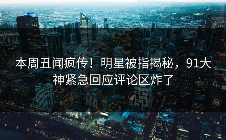 本周丑闻疯传！明星被指揭秘，91大神紧急回应评论区炸了