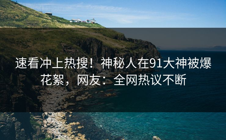 速看冲上热搜！神秘人在91大神被爆花絮，网友：全网热议不断
