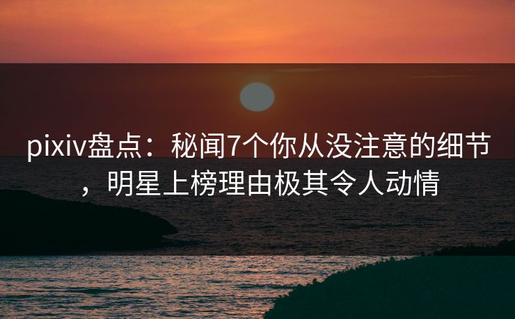 pixiv盘点：秘闻7个你从没注意的细节，明星上榜理由极其令人动情