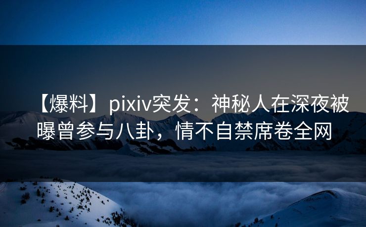 【爆料】pixiv突发：神秘人在深夜被曝曾参与八卦，情不自禁席卷全网