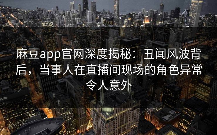 麻豆app官网深度揭秘：丑闻风波背后，当事人在直播间现场的角色异常令人意外